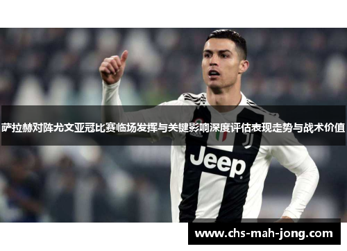 萨拉赫对阵尤文亚冠比赛临场发挥与关键影响深度评估表现走势与战术价值 萨拉赫对阵尤文亚冠比赛临场发挥与关键影响深度评估表现走势与战术价值