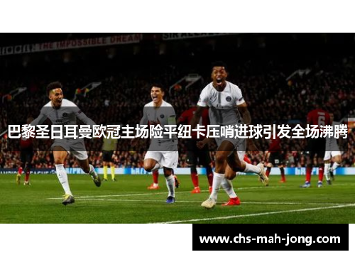 巴黎圣日耳曼欧冠主场险平纽卡压哨进球引发全场沸腾 巴黎圣日耳曼欧冠主场险平纽卡压哨进球引发全场沸腾